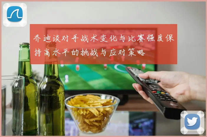 乔迪谈对手战术变化与比赛强度保持高水平的挑战与应对策略