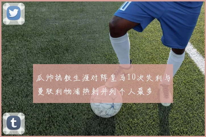 瓜帅执教生涯对阵皇马10次失利与曼联利物浦热刺并列个人最多