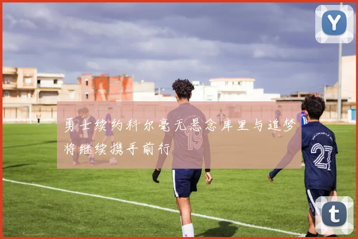 勇士续约科尔毫无悬念库里与追梦将继续携手前行