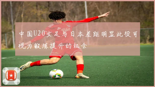 中国U20女足与日本差距明显此役可视为锻炼提升的机会