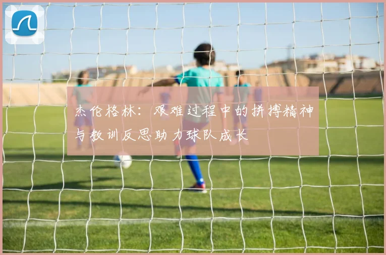 杰伦格林：艰难过程中的拼搏精神与教训反思助力球队成长