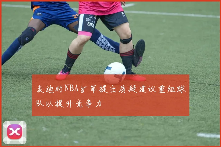 麦迪对NBA扩军提出质疑建议重组球队以提升竞争力