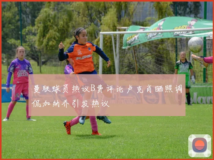 曼联球员热议B费评论卢克肖晒照调侃加纳乔引发热议
