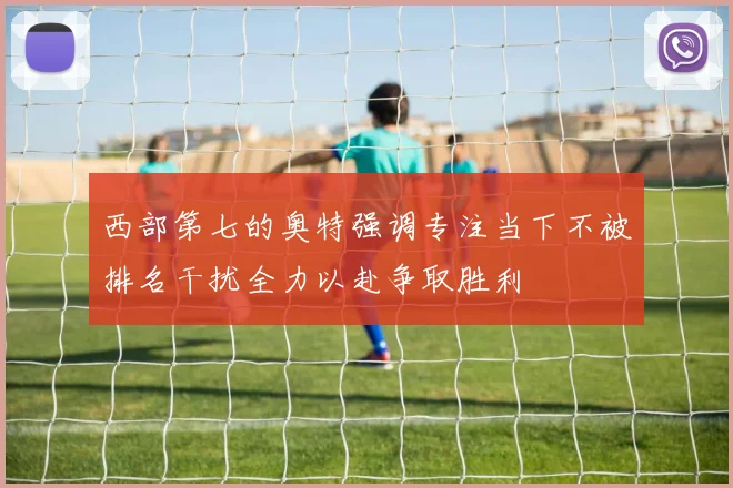 西部第七的奥特强调专注当下不被排名干扰全力以赴争取胜利