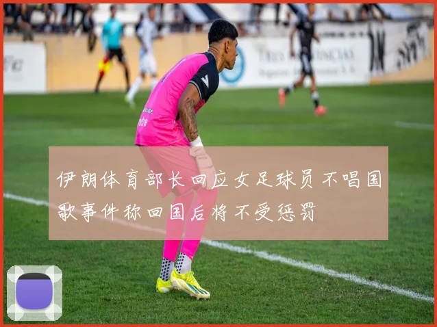 伊朗体育部长回应女足球员不唱国歌事件称回国后将不受惩罚